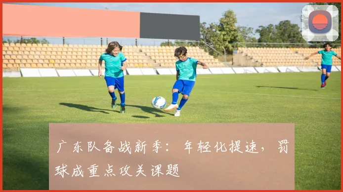 广东队备战新季：年轻化提速，罚球成重点攻关课题