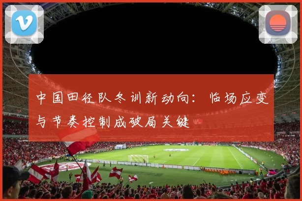 中国田径队冬训新动向：临场应变与节奏控制成破局关键