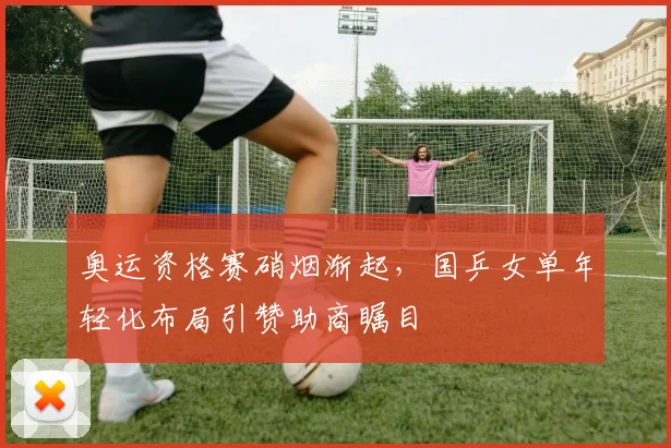 奥运资格赛硝烟渐起，国乒女单年轻化布局引赞助商瞩目