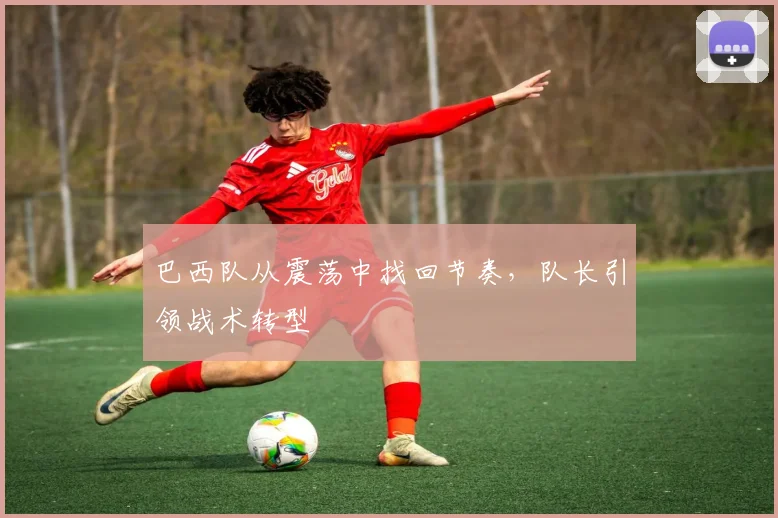 巴西队从震荡中找回节奏，队长引领战术转型