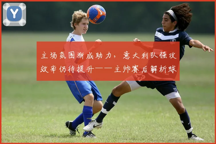 主场氛围渐成助力，意大利队强攻效率仍待提升——主帅赛后解析球队近期变化