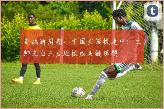 备战新周期，中国女篮提速中：主帅点出三分短板成关键课题
