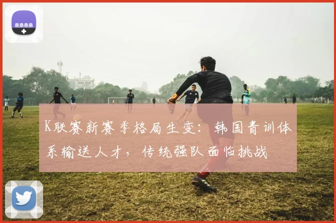 K联赛新赛季格局生变：韩国青训体系输送人才，传统强队面临挑战