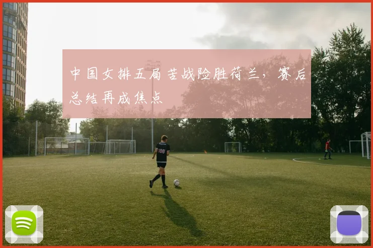 中国女排五局苦战险胜荷兰，赛后总结再成焦点