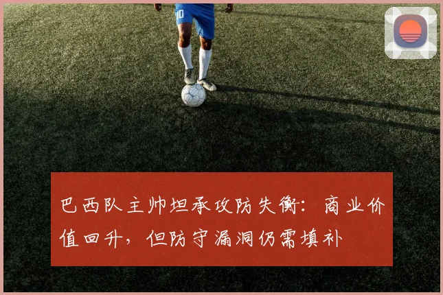 巴西队主帅坦承攻防失衡：商业价值回升，但防守漏洞仍需填补