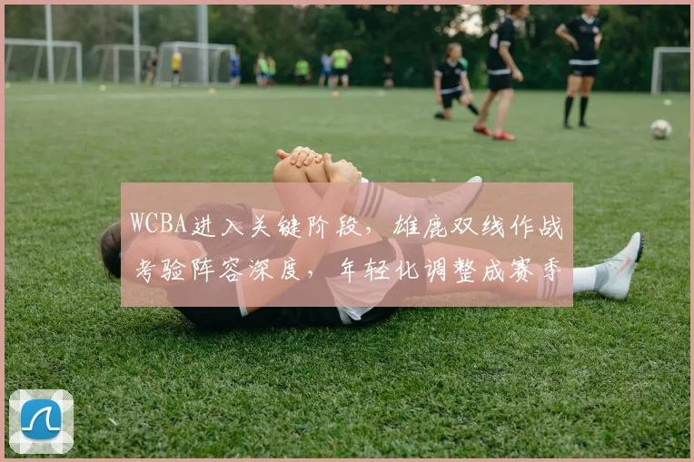 WCBA进入关键阶段，雄鹿双线作战考验阵容深度，年轻化调整成赛季转折点