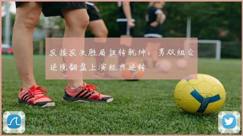 发接发决胜局扭转乾坤，男双组合逆境翻盘上演经典逆转