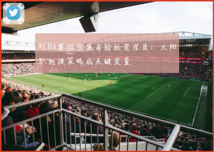 WCBA赛程密集考验板凳深度，太阳队轮换策略成关键变量