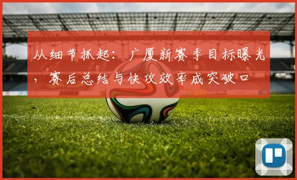 从细节抓起：广厦新赛季目标曝光，赛后总结与快攻效率成突破口