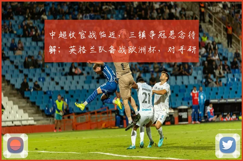 中超收官战临近，三镇争冠悬念待解；英格兰队备战欧洲杯，对手研究进入关键阶段