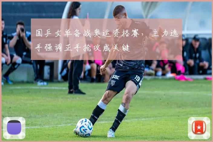 国乒女单备战奥运资格赛，主力选手强调正手抢攻成关键