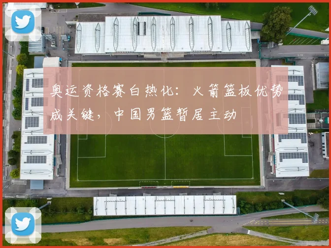 奥运资格赛白热化：火箭篮板优势成关键，中国男篮暂居主动