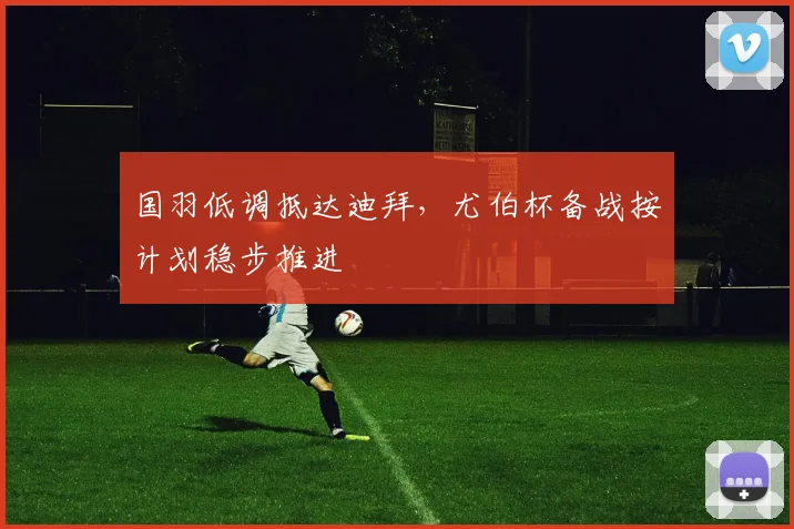 国羽低调抵达迪拜，尤伯杯备战按计划稳步推进