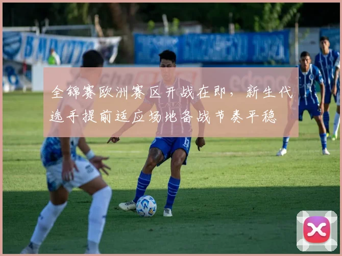 全锦赛欧洲赛区开战在即，新生代选手提前适应场地备战节奏平稳