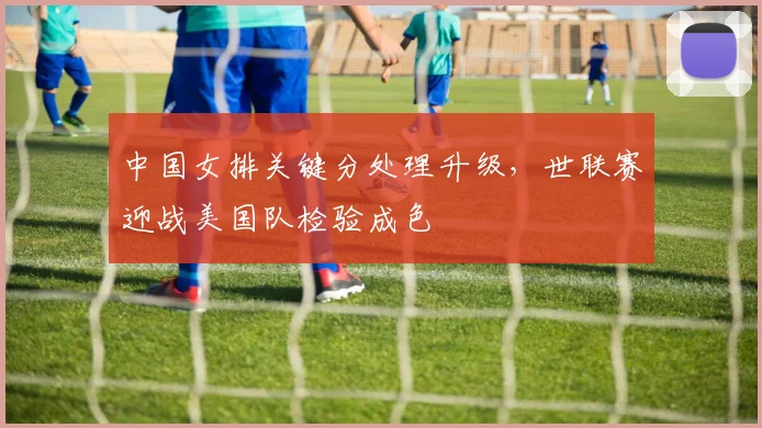 中国女排关键分处理升级，世联赛迎战美国队检验成色