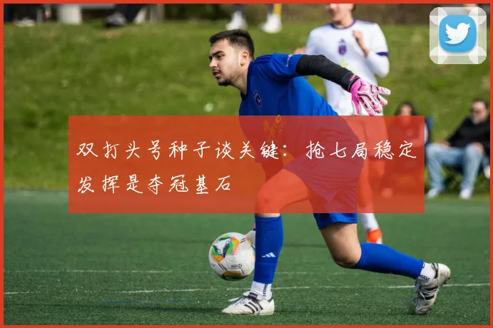 双打头号种子谈关键：抢七局稳定发挥是夺冠基石