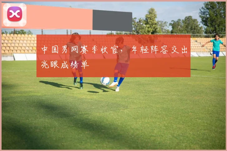 中国男网赛季收官，年轻阵容交出亮眼成绩单