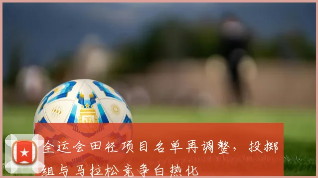 全运会田径项目名单再调整，投掷组与马拉松竞争白热化