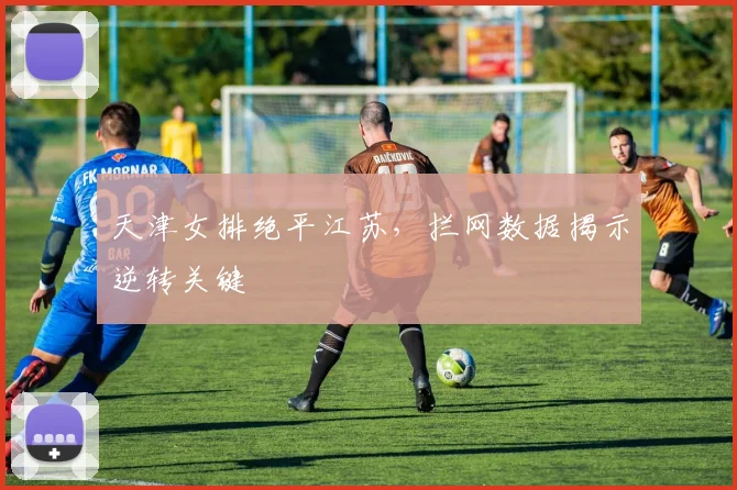 天津女排绝平江苏，拦网数据揭示逆转关键