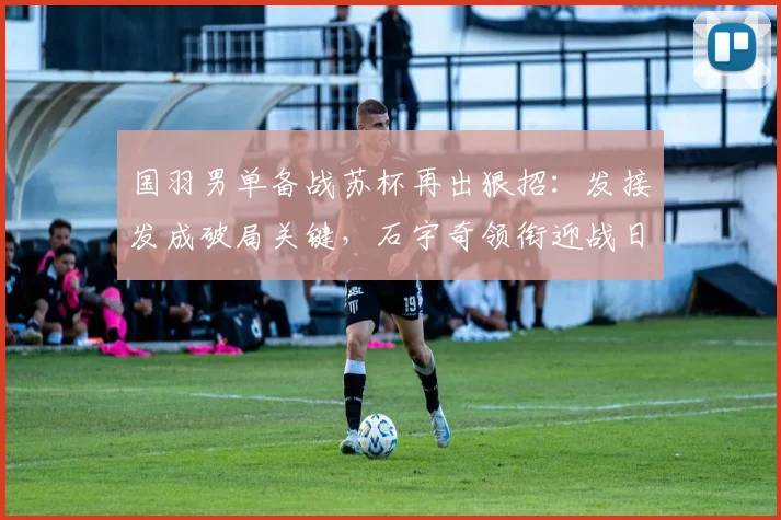 国羽男单备战苏杯再出狠招：发接发成破局关键，石宇奇领衔迎战日本