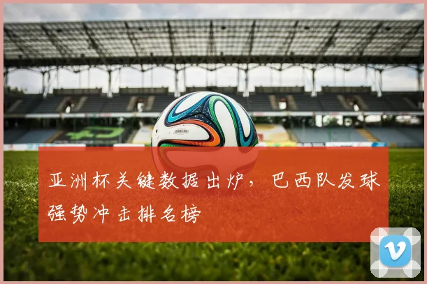 亚洲杯关键数据出炉，巴西队发球强势冲击排名榜