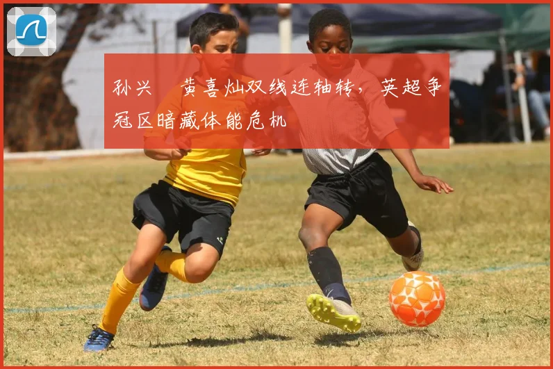 孙兴慜黄喜灿双线连轴转，英超争冠区暗藏体能危机