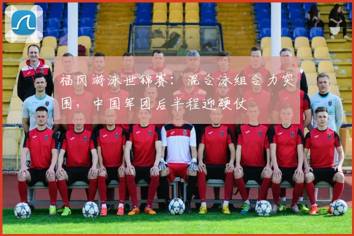 福冈游泳世锦赛：混合泳组合力突围，中国军团后半程迎硬仗