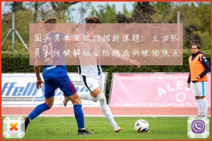 国乒男单混双拆招新课题：主力队员如何破解组合防线成训练场焦点