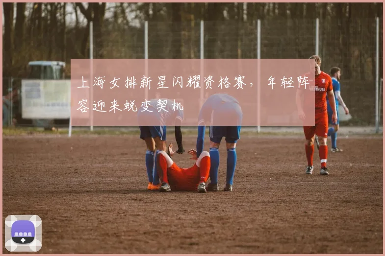 上海女排新星闪耀资格赛，年轻阵容迎来蜕变契机