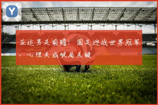 亚运男足前瞻：国足迎战世界冠军，心理关成破局关键
