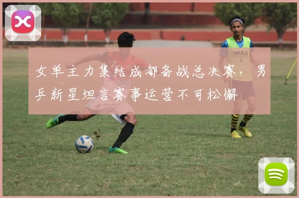 女单主力集结成都备战总决赛，男乒新星坦言赛事运营不可松懈