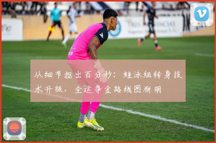 从细节抠出百分秒：蛙泳组转身技术升级，全运争金路线图渐明