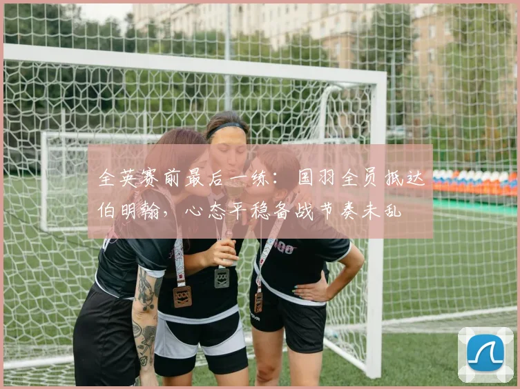 全英赛前最后一练：国羽全员抵达伯明翰，心态平稳备战节奏未乱
