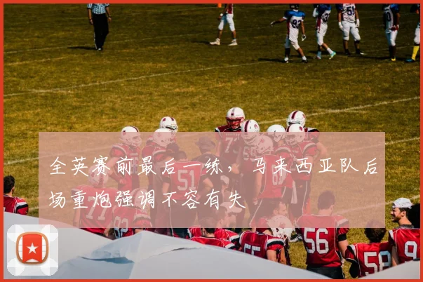 全英赛前最后一练，马来西亚队后场重炮强调不容有失
