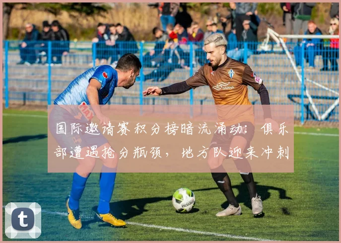 国际邀请赛积分榜暗流涌动：俱乐部遭遇抢分瓶颈，地方队迎来冲刺窗口
