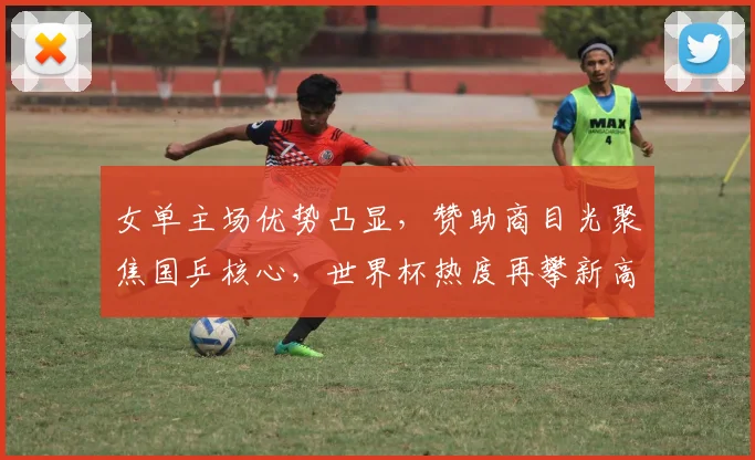 女单主场优势凸显，赞助商目光聚焦国乒核心，世界杯热度再攀新高