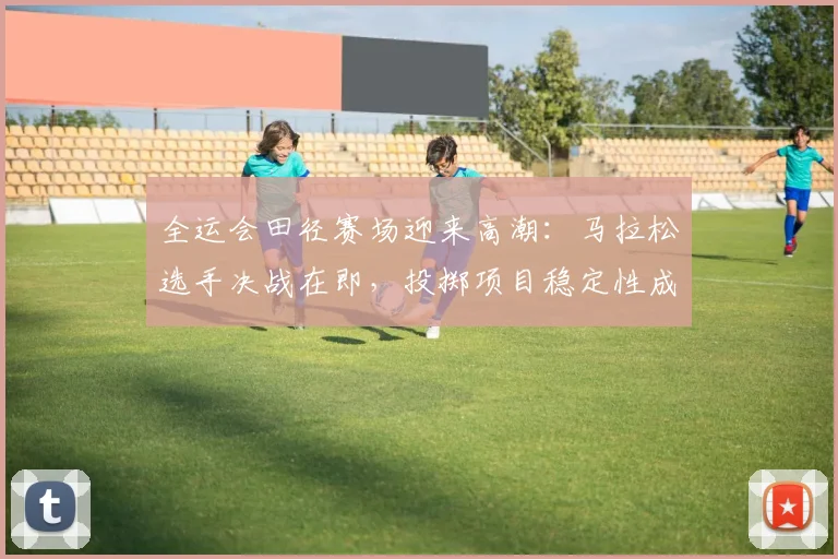 全运会田径赛场迎来高潮：马拉松选手决战在即，投掷项目稳定性成胜负关键