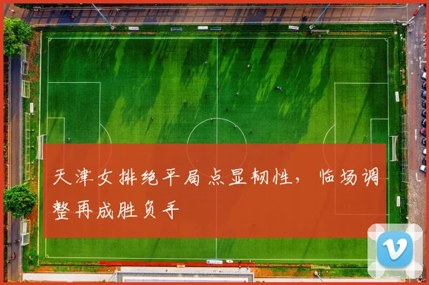 天津女排绝平局点显韧性，临场调整再成胜负手