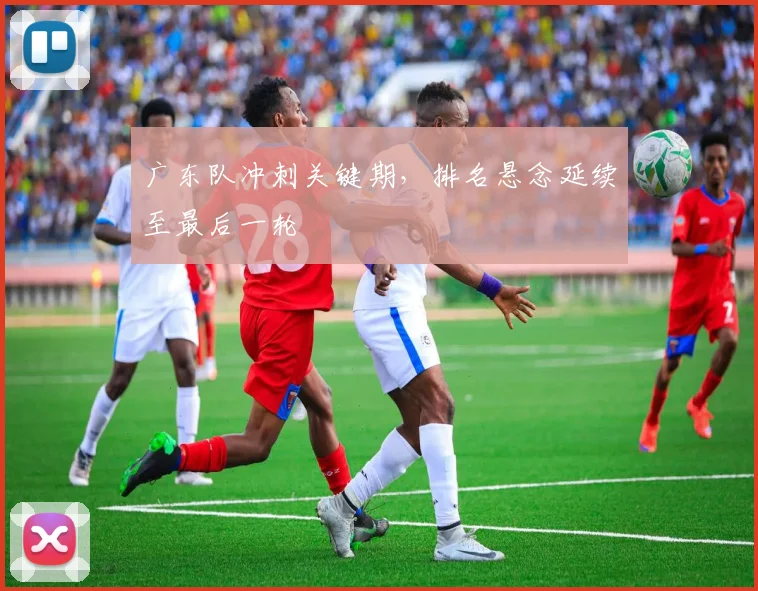 广东队冲刺关键期，排名悬念延续至最后一轮