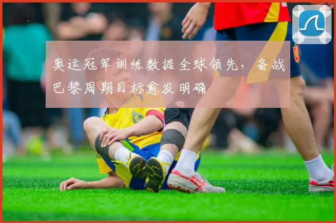 奥运冠军训练数据全球领先，备战巴黎周期目标愈发明确