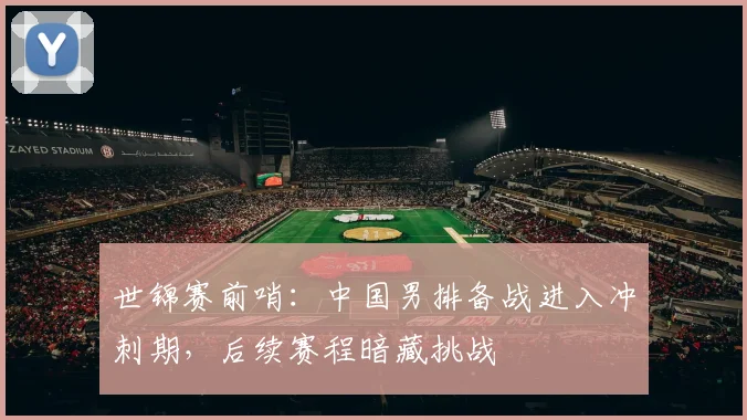 世锦赛前哨：中国男排备战进入冲刺期，后续赛程暗藏挑战