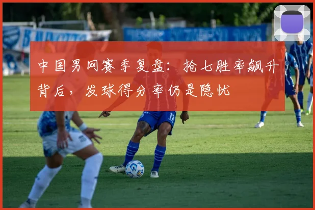 中国男网赛季复盘：抢七胜率飙升背后，发球得分率仍是隐忧