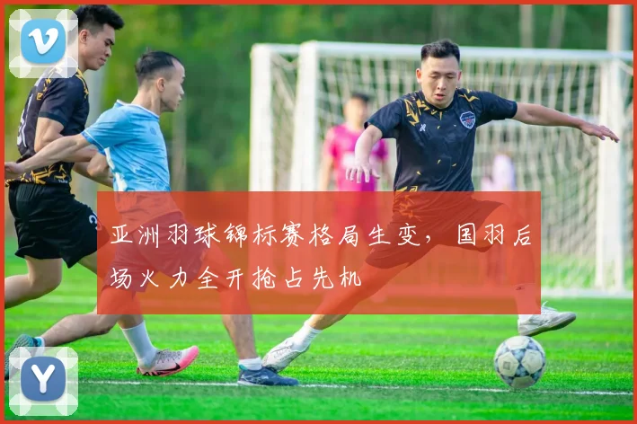 亚洲羽球锦标赛格局生变，国羽后场火力全开抢占先机