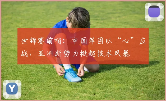 世锦赛前哨：中国军团以“心”应战，亚洲新势力掀起技术风暴