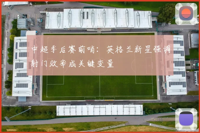 中超季后赛前哨：英格兰新星强调射门效率成关键变量