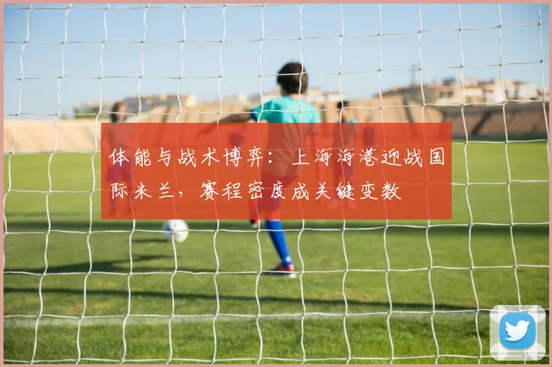 体能与战术博弈：上海海港迎战国际米兰，赛程密度成关键变数