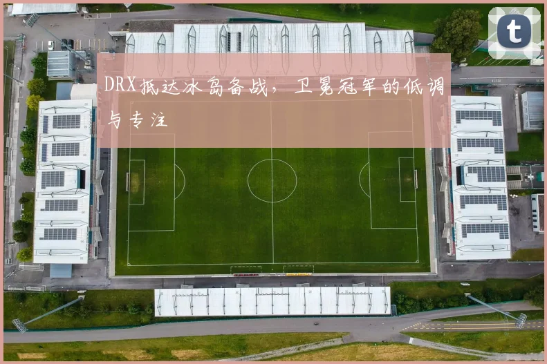 DRX抵达冰岛备战，卫冕冠军的低调与专注