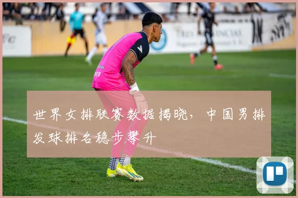 世界女排联赛数据揭晓，中国男排发球排名稳步攀升