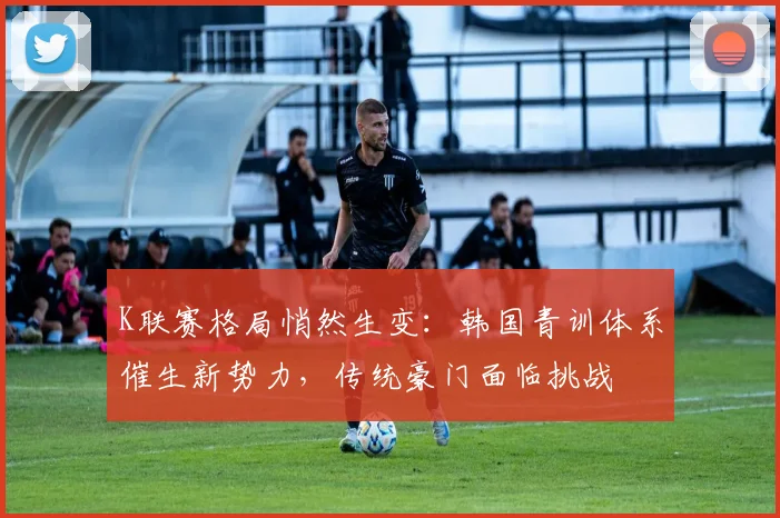K联赛格局悄然生变：韩国青训体系催生新势力，传统豪门面临挑战