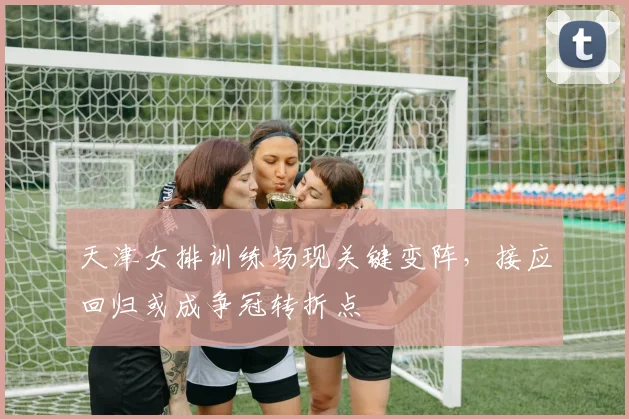 天津女排训练场现关键变阵，接应回归或成争冠转折点